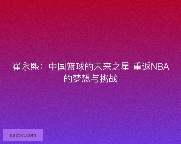 崔永熙：中国篮球的未来之星 重返NBA的梦想与挑战