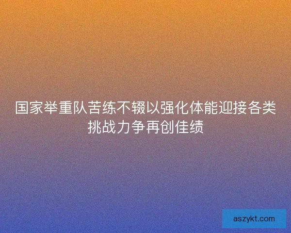 国家举重队苦练不辍以强化体能迎接各类挑战力争再创佳绩