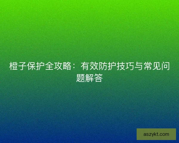 橙子保护全攻略：有效防护技巧与常见问题解答