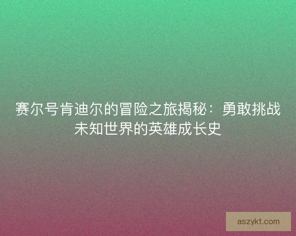 赛尔号肯迪尔的冒险之旅揭秘：勇敢挑战未知世界的英雄成长史
